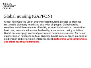 Global nursing (GAPFON)
Global nursing is the use of evidence-based nursing process to promote
sustainable planetary health and equity for all people. Global nursing
considers social determinants of health, includes individual and population-
level care, research, education, leadership, advocacy and policy initiatives.
Global nurses engage in ethical practice and demonstrate respect for human
dignity, human rights and cultural diversity. Global nurses engage in a spirit of
deliberation and reflection in interdependent partnership with communities
and other health care providers.
 