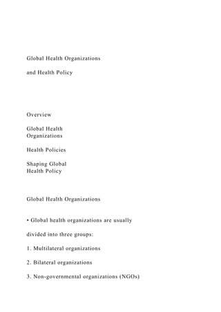Global Health Organizations
and Health Policy
Overview
Global Health
Organizations
Health Policies
Shaping Global
Health Policy
Global Health Organizations
• Global health organizations are usually
divided into three groups:
1. Multilateral organizations
2. Bilateral organizations
3. Non-governmental organizations (NGOs)
 