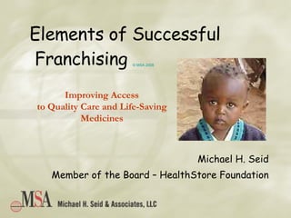 Elements of Successful  Franchising  © MSA 2008 Michael H. Seid Member of the Board – HealthStore Foundation Improving Access to Quality Care and Life-Saving Medicines 