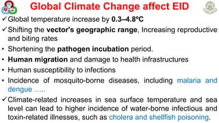 Global Climate Change affect EID
Global temperature increase by 0.3–4.8ºC
Shifting the vector's geographic range, Increasing reproductive
and biting rates
• Shortening the pathogen incubation period.
• Human migration and damage to health infrastructures
• Human susceptibility to infections
• Incidence of mosquito-borne diseases, including malaria and
dengue …..
Climate-related increases in sea surface temperature and sea
level can lead to higher incidence of water-borne infectious and
toxin-related illnesses, such as cholera and shellfish poisoning.
17
 