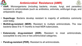 Antimicrobial Resistance (AMR)
• AMR: Microorganisms (including bacteria, viruses, fungi, and parasites)
resistant to antimicrobials (such as antibiotics, antivirals, antifungal drugs, and
antiparasitic drugs).
• Superbugs: Bacteria develop resistant to majority of antibiotics commonly
used today.
• Multidrug-resistant (MDR). Resistant to multiple antimicrobials. The new
bacteria takes 9 to 11 months to treat MDR tuberculosis.
• Extensively drug-resistant (XDR). Resistant to most antimicrobials.
susceptible to only one or two antimicrobial categories.
• Pandrug-resistant (PDR). Resistant to all antimicrobials.
20
 