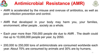 Antimicrobial Resistance (AMR)
• AMR is accelerated by the misuse and overuse of antibiotics, as well as
poor infection prevention and control.
• AMR that developed in your body may harm you, your families,
environment, other people , society as a whole.
• Each year more than 700,000 people die due to AMR . The death could
rise up to 10,000,000 people per year, by 2050.
• 200,000 to 250,000 tons of antimicrobials are consumed worldwide each
year. About 70% are consumed by animals and 30% are by humans.
21
 