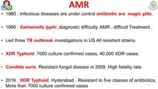 AMR
• 1980 : Infectious diseases are under control antibiotic are magic pills .
• 1990 : Salmonella typhi ,diagnostic difficulty, AMR , difficult Treatment .
• Led three TB outbreak investigations in US All resistant strains.
• XDR Typhoid .7000 culture confirmed cases, 40,000 XDR cases.
• Candida auris :Resistant fungal disease in 2009 .High fatality rate.
• 2016 : XDR Typhoid, Hyderabad . Resistant to five classes of antibiotics,
More than 7000 culture confirmed cases 22
 