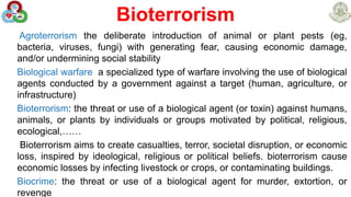 Bioterrorism
Agroterrorism the deliberate introduction of animal or plant pests (eg,
bacteria, viruses, fungi) with generating fear, causing economic damage,
and/or undermining social stability
Biological warfare a specialized type of warfare involving the use of biological
agents conducted by a government against a target (human, agriculture, or
infrastructure)
Bioterrorism: the threat or use of a biological agent (or toxin) against humans,
animals, or plants by individuals or groups motivated by political, religious,
ecological,……
Bioterrorism aims to create casualties, terror, societal disruption, or economic
loss, inspired by ideological, religious or political beliefs. bioterrorism cause
economic losses by infecting livestock or crops, or contaminating buildings.
Biocrime: the threat or use of a biological agent for murder, extortion, or
revenge
 