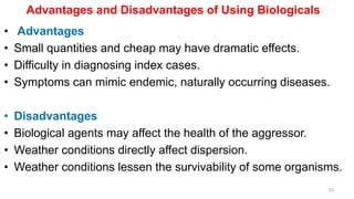 Advantages and Disadvantages of Using Biologicals
• Advantages
• Small quantities and cheap may have dramatic effects.
• Difficulty in diagnosing index cases.
• Symptoms can mimic endemic, naturally occurring diseases.
• Disadvantages
• Biological agents may affect the health of the aggressor.
• Weather conditions directly affect dispersion.
• Weather conditions lessen the survivability of some organisms.
33
 
