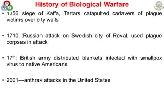 History of Biological Warfare
• 1356 siege of Kaffa, Tartars catapulted cadavers of plague
victims over city walls
• 1710 :Russian attack on Swedish city of Reval, used plague
corpses in attack
• 17th: British army distributed blankets infected with smallpox
virus to native Americans
• 2001—anthrax attacks in the United States
 