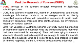 Dual Use Research of Concern (DURC)
• DURC :misuse of life sciences research conducted for legitimate
scientific purposes.
• DURC“Life sciences research that, based on understanding, can provide
knowledge, information, products, or technologies could be directly
misapplied to pose a threat with potential consequences to public health
and safety, agricultural crops and other plants, animals, the environment,
materiel, or national security”
• 2001 Ron Jackson of Australian National University found that inserting
an Interleukin 4 gene in mousepox killed the animals (including many that
had been vaccinated for mousepox). They had been trying to create a
vaccine to stimulate antibodies against mouse eggs to make the animals
infertile. The mousepox virus as a vector to carry egg proteins to trigger
an immune response, and the IL-4 was to boost antibody production 36
 