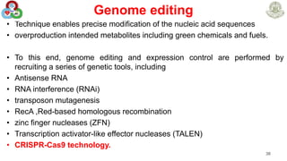 Genome editing
• Technique enables precise modification of the nucleic acid sequences
• overproduction intended metabolites including green chemicals and fuels.
• To this end, genome editing and expression control are performed by
recruiting a series of genetic tools, including
• Antisense RNA
• RNA interference (RNAi)
• transposon mutagenesis
• RecA ,Red-based homologous recombination
• zinc finger nucleases (ZFN)
• Transcription activator-like effector nucleases (TALEN)
• CRISPR-Cas9 technology.
38
 