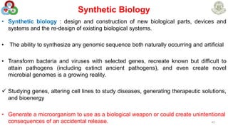 Synthetic Biology
• Synthetic biology : design and construction of new biological parts, devices and
systems and the re-design of existing biological systems.
• The ability to synthesize any genomic sequence both naturally occurring and artificial
• Transform bacteria and viruses with selected genes, recreate known but difficult to
attain pathogens (including extinct ancient pathogens), and even create novel
microbial genomes is a growing reality.
 Studying genes, altering cell lines to study diseases, generating therapeutic solutions,
and bioenergy
• Generate a microorganism to use as a biological weapon or could create unintentional
consequences of an accidental release. 42
 
