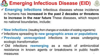 Emerging Infectious Disease (EID)
8
 Emerging infections Infectious diseases whose incidence
in humans has increased in the past 2 decades or threatens
to increase in the near future These diseases, which respect
no national boundaries, include:
New infections (resulting from changes or evolution of existing organisms)
Infections spreading to new geographic areas or populations
Previously unrecognized infections in areas undergoing
ecologic transformation
 Old infections reemerging as a result of antimicrobial
resistance in known agents or breakdowns in public health
measures
 