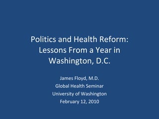Politics and Health Reform: Lessons From a Year in Washington, D.C. James Floyd, M.D. Global Health Seminar University of Washington February 12, 2010 