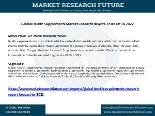 Global Health Supplements Market Research Report- Forecast To 2022
Market Synopsis of Tetanus Treatment Market:
Health supplements are the products which are intended to provide nutrients which may not be embedded
into the body by regular diets. These supplements are generally inclusive of vitamins, fibers, minerals, fatty
acids and fiber. The global market for Health Supplements is expected to reach US$ XX by the end of the
forecasted period and is expected to grow at a CAGR of XX%
Segments:
Global Health Supplements market has been segmented on the basis of types which comprises of dietary
supplements, health supplements, body building supplements, eye health supplements, specialty supplements
and others. On the basis of end users which consists of hospitals, clinics, and others. On the basis of content
which includes Vitamins, Calcium, Minerals, Probiotic, Proteins, Ginseng, fiber and others
https://www.marketresearchfuture.com/reports/global-health-supplements-research-
report-forecast-to-2022
 