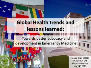 Global Health trends and
lessons learned:
Towards better advocacy and
development in Emergency Medicine
Farooq Khan MDCM
PGY5 FRCP-EM
McGill University
July 24th 2013
 