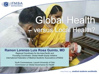 Ramon Lorenzo Luis Rosa Guinto, MD
           Regional Coordinator for the Asia-Pacific and
       Founding Coordinator, Global Health Equity Initiative
International Federation of Medical Students‟ Associations (IFMSA)

         Youth Commissioner, Lancet-University of Oslo
         Commission on Global Governance for Health
 