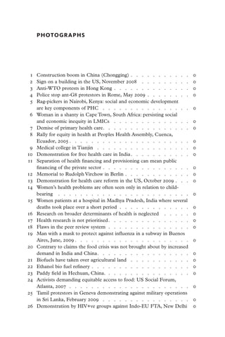 PHOTOGRAPHS




	 1	   Construction boom in China (Chongging)  .  .  .  .  .  .  .  .  .  .  .                                      0
	 2	   Sign on a building in the US, November 2008  .   .   .   .   .   .   .   .   .   .                           0
	 3	   Anti-WTO protests in Hong Kong  .  .  .  .  .  .  .  .  .  .  .  .  .  .                                     0
	 4	   Police stop ant-G8 protestors in Rome, May 2009  .  .  .  .  .  .  .  .                                      0
	 5	   Rag-pickers in Nairobi, Kenya: social and economic development
       are key components of PHC  .   .   .   .   .   .   .   .   .   .   .   .   .   .   .   .   .                 0
	 6	   Woman in a shanty in Cape Town, South Africa: persisting social
       and economic inequity in LMICs  .   .   .   .   .   .   .   .   .   .   .   .   .   .   .                    0
	 7	   Demise of primary health care  .   .   .   .   .   .   .   .   .   .   .   .   .   .   .   .                 0
	 8	   Rally for equity in health at Peoples Health Assembly, Cuenca,
       Ecuador, 2005   .   .   .   .   .   .   .   .   .   .   .   .   .   .   .   .   .   .   .   .   .   .        0
	 9	   Medical college in Tianjin  .   .   .   .   .   .   .   .   .   .   .   .   .   .   .   .   .   .            0
	 0	
1      Demonstration for free health care in India   .   .   .   .   .   .   .   .   .   .   .                      0
	 1	
1      Separation of health financing and provisioning can mean public
       financing of the private sector  .  .  .  .  .  .  .  .  .  .  .  .  .  .  .  .                              0
	 2	
1      Memorial to Rudolph Virchow in Berlin  .  .  .  .  .  .  .  .  .  .  .  .                                    0
	 3	
1      Demonstration for health care reform in the US, October 2009  .  .  .                                        0
	 4	
1      Women’s health problems are often seen only in relation to child-
       bearing  .   .   .   .   .   .   .   .   .   .   .   .   .   .   .   .   .   .   .   .   .   .   .   .   .   0
	 5	
1      Women patients at a hospital in Madhya Pradesh, India where several
       deaths took place over a short period . . . . . . . . . . . . .                                              0
	 6	
1      Research on broader determinants of health is neglected  .   .   .   .   .   .                               0
	 7	
1      Health research is not prioritised  .   .   .   .   .   .   .   .   .   .   .   .   .   .   .                0
	 8	
1      Flaws in the peer review system  .   .   .   .   .   .   .   .   .   .   .   .   .   .   .   .               0
	 9	
1      Man with a mask to protect against influenza in a subway in Buenos
       Aires, June, 2009   .   .   .   .   .   .   .   .   .   .   .   .   .   .   .   .   .   .   .   .   .        0
2
	 0	   Contrary to claims the food crisis was not brought about by increased
       demand in India and China  .   .   .   .   .   .   .   .   .   .   .   .   .   .   .   .   .                 0
	 1	
2      Biofuels have taken over agricultural land  .   .   .   .   .   .   .   .   .   .   .   .                    0
2
	 2	   Ethanol bio fuel refinery  .  .  .  .  .  .  .  .  .  .  .  .  .  .  .  .  .  .                              0
2
	 3	   Paddy field in Hechuan, China.  .   .   .   .   .   .   .   .   .   .   .   .   .   .   .   .                0
2
	 4	   Activists demanding equitable access to food: US Social Forum,
       Atlanta, 2007  .   .   .   .   .   .   .   .   .   .   .   .   .   .   .   .   .   .   .   .   .   .   .     0
	 5	
2      Tamil protestors in Geneva demonstrating against military operations
       in Sri Lanka, February 2009  .   .   .   .   .   .   .   .   .   .   .   .   .   .   .   .   .               0
2
	 6	   Demonstration by HIV+ve groups against Indo-EU FTA, New Delhi  .                                             0
 