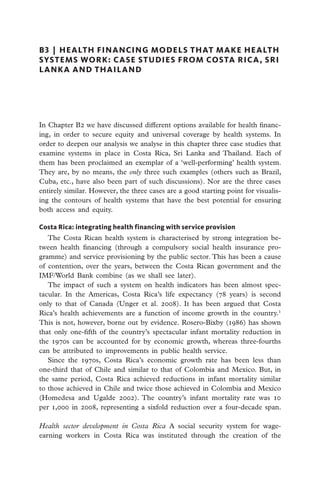 B3  |  HEALTH FINANCING MODELS THAT MAKE HEALTH
SYSTEMS WORK: CASE STUDIES FROM COSTA RICA, SRI
LANKA AND THAILAND




In Chapter B2 we have discussed different options available for health financ-
ing, in order to secure equity and universal coverage by health systems. In
order to deepen our analysis we analyse in this chapter three case studies that
examine systems in place in Costa Rica, Sri Lanka and Thailand. Each of
them has been proclaimed an exemplar of a ‘well-performing’ health system.
They are, by no means, the only three such examples (others such as Brazil,
Cuba, etc., have also been part of such discussions). Nor are the three cases
entirely similar. However, the three cases are a good starting point for visualis-
ing the contours of health systems that have the best potential for ensuring
both access and equity.

Costa Rica: integrating health financing with service provision
   The Costa Rican health system is characterised by strong integration be-
tween health financing (through a compulsory social health insurance pro-
gramme) and service provisioning by the public sector. This has been a cause
of contention, over the years, between the Costa Rican government and the
IMF/World Bank combine (as we shall see later).
   The impact of such a system on health indicators has been almost spec-
tacular. In the Americas, Costa Rica’s life expectancy (78 years) is second
only to that of Canada (Unger et al. 2008). It has been argued that Costa
Rica’s health achievements are a function of income growth in the country.1
This is not, however, borne out by evidence. Rosero-Bixby (1986) has shown
that only one-fifth of the country’s spectacular infant mortality reduction in
the 1970s can be accounted for by economic growth, whereas three-fourths
can be attributed to improvements in public health service.
   Since the 1970s, Costa Rica’s economic growth rate has been less than
one-third that of Chile and similar to that of Colombia and Mexico. But, in
the same period, Costa Rica achieved reductions in infant mortality similar
to those achieved in Chile and twice those achieved in Colombia and Mexico
(Homedesa and Ugalde 2002). The country’s infant mortality rate was 10
per 1,000 in 2008, representing a sixfold reduction over a four-decade span.

Health sector development in Costa Rica A social security system for wage-
earning workers in Costa Rica was instituted through the creation of the
 