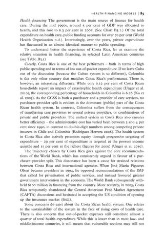 health financing models  |   85

Health financing The government is the main source of finance for health
care. During the mid 1990s, around 5 per cent of GDP was allocated to
health, and this rose to 6.3 per cent in 2008. (See Chart B3.1.) Of the total
expenditure on health care, public funding accounts for over 70 per cent (World
Health Organisation n.d.). Interestingly, over the years, private expenditure
has fluctuated in an almost identical manner to public spending.
    To understand better the experience of Costa Rica, let us examine the
relative situation in health financing, in selected Latin American countries
(see Table B3.1)
    Clearly, Costa Rica is one of the best performers – both in terms of high
public spending and in terms of low out-of-pocket expenditure. If we leave Cuba
out of the discussion (because the Cuban system is so different), Colombia
is the only other country that matches Costa Rica’s performance. There is,
however, an interesting difference. While only 0.12 per cent of Costa Rican
households report an impact of catastrophic health expenditure (Unger et al.
2010), the corresponding percentage of households in Colombia is 6.26 (Xu et
al. 2003). As the CCSS is both a purchaser and a provider of care services, no
purchaser–provider split is evident in the dominant (public) part of the Costa
Rican health system. In contrast, Colombia suffers from the consequences
of transferring care provision to several private providers, or combinations of
private and public providers. The unified system in Costa Rica also ensures
better efficiency – the administrative cost has varied been between 3 and 4 per
cent since 1990, in contrast to double-digit numbers among competing private
insurers in Chile and Colombia (Rodríguez Herrera 2006). The health system
in Costa Rica also actively promotes equity through progressive targeting of
expenditure – 29 per cent of expenditure is targeted at the poorest income
quintile and 11 per cent at the richest (figures for 2000) (Unger et al. 2010).
    The trajectory chosen by Costa Rica goes against the core recommenda-
tions of the World Bank, which has consistently argued in favour of a pur-
chaser–provider split. This dissonance has been a cause for strained relations
between Costa Rica and international agencies. When José María Figueres
Olsen became president in 1994, he opposed recommendations of the IMF
that called for privatisation of public services, and instead favoured greater
government intervention in the economy. The World Bank subsequently with-
held $100 million in financing from the country. More recently, in 2003, Costa
Rica temporarily abandoned the Central American Free Market Agreement
(CAFTA) discussions and hesitated in accepting the US condition of opening
up the insurance market (ibid.).
    Some concerns do exist about the Costa Rican health system. One relates
to the sustainability of the system in the face of rising costs of health care.
There is also concern that out-of-pocket expenses still constitute almost a
quarter of total health expenditure. While this is lower than in most low- and
middle-income countries, it still means that vulnerable sections may still not
 