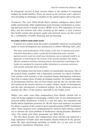 health financing models  |   87

be adequately secured. A final concern relates to the method of computing
budgets for health facilities. These are based on the previous year’s expenses,
thus providing an advantage to facilities in the capital regions and in big cities.

Conclusions  The 2010 World Health Report remains ambiguous about direct
public provisioning, while emphasising social insurance mechanisms in ensur-
ing universal access to health services (WHO 2010). The experience of Costa
Rica, and the contrast with other countries in the region, is clear evidence
that health systems that promote equity and universal access are best served
by a combination of public financing and provisioning.

Sri Lanka: welfare state under strain
  A quarter of a century back, Sri Lanka’s remarkable experience in promoting
equity in social development was summarized as follows (Herring 1987: 326):

  The basic needs performance of Sri Lanka, in the face of classical and severe
  structural dependency, raises a profound developmental point: extreme
  national poverty need not entail mass destitution, just as national wealth is no
  guarantee of well-being for the bottom of the income pyramid. The relative
  effective mediation between national poverty and individual well-being in Sri
  Lanka was sustained by extensive public investment in economic processes,
  with specific politically driven priorities.

   The Sri Lankan story has been a subject of considerable discussion. One of
the poorest Asian countries with a dependent economy (on export of planta-
tions produce and tourism), it has sustained human development indicators
that rival or surpass those of many developing countries. Sri Lanka’s paradigm
of development, however, has not been linear, and the last two decades have
also witnessed the tension between its earlier ‘welfare’ model of development
and the later introduction of neoliberal policies. In the following section we
examine the effect of this tension, especially in the health sector.

Welfare state under strain After independence from British colonial rule in
1948, Sri Lanka engaged in developing a welfare state. It was characterised by
universal public distribution of food at a very low price, free education and
health, labour legislation, pensions, etc. By the 1950s such measures accounted
for almost a quarter of the country’s gross national product (GNP) (Lakshman
1987). These measures were complemented by extensive land reforms, carried
out to alleviate the acute problem of landlessness among peasants (Bjorkman
1987). The results were fairly spectacular (see Table B3.2).
   The first three decades after independence from colonial rule witnessed a
huge expansion of health units and hospital, directly financed by the govern-
ment. By 1997, government spending on health was 5.5 per cent of total
government expenditure (Fernando 2001).
 