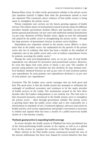 health financing models  |   91

Rannan-Eliya 2005). In other words, government subsidy to the private sector
(per inpatient treated) is higher than what the government spends to treat
one inpatient! This constitutes direct evidence of how public money is being
spent to strengthen the private sector.
   Private outpatient care services are the fastest growing segment of health
services. The relative shares of total patients treated in private clinics by different
providers include: government medical officers and specialists (59 per cent),
private general practitioners (26 per cent) and traditional medical practitioners
(15 per cent) (Institute of Policy Studies 2000). Again we note the substantial
role played by the public sector in strengthening the private sector – through
the large presence of government doctors in private sector facilities.
   Expenditure per outpatient treated in the private sector (Rs817) is three
times that in the public sector. An explanation for the growth of the private
sector also lies in evidence that there has been a decline in the standard of
outpatient care in the public sector and a rise in indirect expenditures borne
by patients accessing the public sector.4
   During the early post-independence years 20–25 per cent of total health
expenditure was allocated for preventive and promotional services. However,
by 2003 this figure had come down to barely 5 per cent. The number of
persons using primary care facilities has also declined. In 1991 primary-care-
level facilities obtained between 30 and 35 per cent of total recurrent patient
care expenditures. In 2003 primary care expenditures declined to 25 per cent
of total patient care expenditures

Conclusion  The Sri Lankan story carries messages that are both good and
bad. The good news is that the health system has managed to withstand the
onslaught of neoliberal economics and continues to be the major provider
of health services in Sri Lanka. The momentum created in the first three
decades after Sri Lanka’s independence is not entirely lost. The bad news is
that structural measures, introduced in the health system, serve to strengthen
the private sector – often through government subsidy. The private sector
is growing faster than the public sector today and is also responsible for a
deterioration in standards of care. Continued vigilance, advocacy and action by
health activists, civil society organisations and people’s movements is necessary
to defend and expand what has been a model of a public-sector-run health
system in a low-income country.

Thailand: good practice in expanding health coverage
   In recent decades the health system in Thailand has been proclaimed one
of the better-performing health systems in the region, as well as at a global
level. In this section we examine the evolution of the Thai health system.
   Major reforms in the Thai health system commenced around the turn of
the present millennium, but these were shaped by several initiatives that date
 