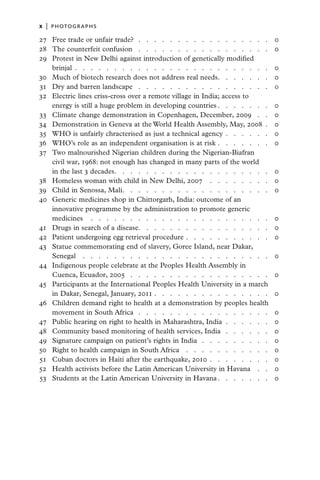 x   |  PHOTOGRAPHS

2
	 7	 Free trade or unfair trade?  .   .   .   .   .   .   .   .   .   .   .   .   .   .   .   .   .   .           0
2
	 8	 The counterfeit confusion  .   .   .   .   .   .   .   .   .   .   .   .   .   .   .   .   .   .             0
2
	 9	 Protest in New Delhi against introduction of genetically modified
     brinjal  .  .  .  .  .  .  .  .  .  .  .  .  .  .  .  .  .  .  .  .  .  .  .  .  .                           0
3
	 0	 Much of biotech research does not address real needs  .   .   .   .   .   .   .                              0
	 1	 Dry and barren landscape  .   .   .   .   .   .   .   .   .   .   .   .   .   .   .   .   .   .
3                                                                                                                 0
3
	 2	 Electric lines criss-cross over a remote village in India; access to
     energy is still a huge problem in developing countries   .   .   .   .   .   .   .                           0
	 3	 Climate change demonstration in Copenhagen, December, 2009  .   .   .
3                                                                                                                 0
3
	 4	 Demonstration in Geneva at the World Health Assembly, May, 2008  .                                           0
	 5	 WHO is unfairly chracterised as just a technical agency  .  .  .  .  .  .
3                                                                                                                 0
	 6	 WHO’s role as an independent organisation is at risk  .  .  .  .  .  .  .
3                                                                                                                 0
	 7	 Two malnourished Nigerian children during the Nigerian-Biafran
3
     civil war, 1968: not enough has changed in many parts of the world
     in the last 3 decades  .   .   .   .   .   .   .   .   .   .   .   .   .   .   .   .   .   .   .   .         0
	 8	 Homeless woman with child in New Delhi, 2007  .   .   .   .   .   .   .   .   .
3                                                                                                                 0
3
	 9	 Child in Senossa, Mali  .   .   .   .   .   .   .   .   .   .   .   .   .   .   .   .   .   .   .            0
4
	 0	 Generic medicines shop in Chittorgarh, India: outcome of an
     innovative programme by the administration to promote generic
     medicines  .   .   .   .   .   .   .   .   .   .   .   .   .   .   .   .   .   .   .   .   .   .   .   .     0
	 1	 Drugs in search of a disease  .   .   .   .   .   .   .   .   .   .   .   .   .   .   .   .   .
4                                                                                                                 0
4
	 2	 Patient undergoing egg retrieval procedure  .  .  .  .  .  .  .  .  .  .  .                                  0
4
	 3	 Statue commemorating end of slavery, Goree Island, near Dakar,
     Senegal  .   .   .   .   .   .   .   .   .   .   .   .   .   .   .   .   .   .   .   .   .   .   .   .   .   0
4
	 4	 Indigenous people celebrate at the Peoples Health Assembly in
     Cuenca, Ecuador, 2005  .   .   .   .   .   .   .   .   .   .   .   .   .   .   .   .   .   .   .             0
	 5	 Participants at the International Peoples Health University in a march
4
     in Dakar, Senegal, January, 2011  .  .  .  .  .  .  .  .  .  .  .  .  .  .  .                                0
4
	 6	 Children demand right to health at a demonstration by peoples health
     movement in South Africa  .   .   .   .   .   .   .   .   .   .   .   .   .   .   .   .   .   .              0
4
	 7	 Public hearing on right to health in Maharashtra, India  .  .  .  .  .  .                                    0
4
	 8	 Community based monitoring of health services, India  .   .   .   .   .   .   .                              0
4
	 9	 Signature campaign on patient’s rights in India  .   .   .   .   .   .   .   .   .   .                       0
5
	 0	 Right to health campaign in South Africa  .   .   .   .   .   .   .   .   .   .   .   .                      0
	 1	 Cuban doctors in Haiti after the earthquake, 2010  .  .  .  .  .  .  .  .
5                                                                                                                 0
	 2	 Health activists before the Latin American University in Havana  .   .   .
5                                                                                                                 0
	 3	 Students at the Latin American University in Havana   .   .   .   .   .   .   .
5                                                                                                                 0
 