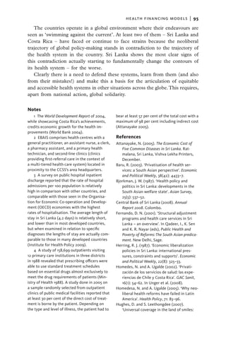 health financing models  |   95

    The countries operate in a global environment where their endeavours are
seen as ‘swimming against the current’. At least two of them – Sri Lanka and
Costa Rica – have faced or continue to face strains because the neoliberal
trajectory of global policy-making stands in contradiction to the trajectory of
the health system in the country. Sri Lanka shows the most clear signs of
this contradiction actually starting to fundamentally change the contours of
its health system – for the worse.
    Clearly there is a need to defend these systems, learn from them (and also
from their mistakes!) and make this a basis for the articulation of equitable
and accessible health systems in other situations across the globe. This requires,
apart from national action, global solidarity.


Notes
    1 The World Development Report of 2004,          bear at least 57 per cent of the total cost with a
while showcasing Costa Rica’s achievements,          maximum of 98 per cent including indirect cost
credits economic growth for the health im-           (Attanayake 2005).
provements (World Bank 2004).
    2 EBAIS comprises health centres with a          Ref­erences
general practitioner, an assistant nurse, a clerk,   Attanayake, N. (2005). The Economic Cost of
a pharmacy assistant, and a primary health              Five Common Diseases in Sri Lanka. Rat-
technician, and second-line clinics (clinics            malana, Sri Lanka, Vishva Lekha Printers,
providing first-referral care in the context of         December.
a multi-tiered health care system) located in        Baru, R. (2003). ‘Privatisation of health ser-
proximity to the CCSS’s area headquarters.              vices: a South Asian perspective’. Economic
    3  A survey on public hospital inpatient            and Political Weekly, 38(42): 4433–7.
discharge reported that the rate of hospital         Bjorkman, J. W. (1987). ‘Health policy and
admissions per 100 population is relatively             politics in Sri Lanka: developments in the
high in comparison with other countries, and            South Asian welfare state’. Asian Survey,
comparable with those seen in the Organisa-             25(5): 537–52.
tion for Economic Co-operation and Develop-          Central Bank of Sri Lanka (2008). Annual
ment (OECD) economies with the highest                  Report 2008. Colombo.
rates of hospitalisation. The average length of      Fernando, D. N. (2001). ‘Structural adjustment
stay in Sri Lanka (4.2 days) is relatively short,       programs and health care services in Sri
and lower than in most developed countries,             Lanka – an overview’. In Qadeer, I., K. Sen
but when examined in relation to specific               and K. R. Nayar (eds), Public Health and
diagnoses the lengths of stay are actually com-         Poverty of Reforms: The South Asian predica-
parable to those in many developed countries            ment. New Delhi, Sage.
(Institute for Health Policy 2009).                  Herring, R. J. (1987). ‘Economic liberalization
    4  A study of 158,699 outpatients visiting          policies in Sri Lanka: international pres-
12 primary care institutions in three districts         sures, constraints and supports’. Economic
in 1988 revealed that prescribing officers were         and Political Weekly, 22(8): 325–33.
able to use standard treatment schedules             Homedes, N. and A. Ugalde (2002). ‘Privati-
based on essential drugs almost exclusively to          zación de los servicios de salud: las expe-
meet the drug requirements of patients (Min-            riencias de Chile y Costa Rica’. GAC Sanit,
istry of Health 1988). A study done in 2005 on          16(1): 54–62. In Unger et al. (2008).
a sample randomly selected from outpatient           Homedesa, N. and A. Ugalde (2005). ‘Why neo-
clinics of public medical facilities reported that      liberal health reforms have failed in Latin
at least 30 per cent of the direct cost of treat-       America’. Health Policy, 71: 83–96.
ment is borne by the patient. Depending on           Hughes, D. and S. Leethongdee (2007).
the type and level of illness, the patient had to       ‘Universal coverage in the land of smiles:
 