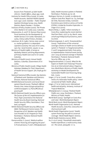 96   |  Section b:3

     lessons from Thailand’s 30 baht health              (eds), Health insurance systems in Thailand.
     reforms’. Health Affairs, 26(4): 999–1008.          Nonthaburi, Thailand, pp. 62–78.
Institute for Health Policy (2009). Sri Lanka        Rodríguez Herrera, A. (2006). La reforma de
     Health Accounts. National Health Expendi-           salud en Costa Rica. Report no. 173, Santiago
     tures 1990–2006. Colombo – Public Hospital          de Chile, Naciones Unidas, Comisión
     Inpatient Discharge Survey 2005, Health             Económica para América Latina y el Caribe
     Statistics Report Number 1. October.                (CEPAL), Unidad de Estudios Especiales. In
Institute of Policy Studies (2000). The Private          Unger et al. (2010).
     Clinic Market in Sri Lanka 2000. Colombo.       Rosero-Bixby, L. (1986). ‘Infant mortality in
Kalyanaratne, A. and P. R. Rannan-Eliya (2005).          Costa Rica: explaining the recent decline’.
     Fiscal Incentives for the Development of            Stud Fam Plann, 17(2): 57–65, March. www.
     Health Services in Sri Lanka. Ratmalana, Sri        unicef.org/infobycountry/costarica_statis-
     Lanka, Vishva Lekha Printers, October.              tics.html.
Lakshman, W. D. (1987). ‘Active state control        Srithamrongsawat, S. and S. Torwatanakitkul
     vs. market guidance in a dependent                  (2004). ‘Implications of the universal
     capitalist economy: the case of Sri Lanka,          coverage scheme on health service delivery
     1970–84’. Social Scientist, 15(4/5): 10–44.         system in Thailand’. In Tangcharoensathien,
Ministry of Health (1988). A Survey on                   V. and P. Jongudomsak (eds), From policy
     Morbidity Patterns and Drug Requirements            to implementation: historical events during
     of Primary Health Care Level in Sri Lanka.          2001–2004 of universal coverage in Thailand.
     Colombo.                                            Nonthaburi, Thailand, National Health
Ministry of Health (2007). Annual Health                 Security Office, pp. 51–60.
    ­Statistics. Colombo, Government of Sri          Tangcharoensathien, V. (2007). What Do We
     Lanka.                                              Expect on Health Care Financing? Presenta-
Ministry of Public Health (2006). Village Health         tion at an International Labour Organiza-
     Volunteer Database [in Thai]. Department            tion–World Bank–Ministry of Public Health
     of Health Service Support. phc.moph.go.th/          workshop on Model Development for
     phc/.                                               Sustainable Health Care Financing, Bang-
National Statistical Office (2006). Key Statistics       kok, 11 June.
     of Thailand 2006. Database and Statistics       Unger, J. P. et al. (2008). ‘Costa Rica: achieve-
     Division, National Statistical Office.              ments of a heterodox health policy’. Ameri-
NESDB (National Economic and Social Devel-               can Journal of Public Health, 98(4).
     opment Board) (2005). Thailand’s Official       Unger, J. P. et al. (eds) (2010). International
     Poverty Lines. www.nscb.gov.ph/poverty/             health and aid policy. Antwerp, Institute of
     conference/papers /7_Thai%official%20               Tropical Medicine.
     poverty.pdf.                                    Wibulpolprasert, S. (2004). Thailand Health
NHSO (National Health Security Office) 2007.             Profile 2001–2004. Nonthaburi, Thailand,
     The Success of the UCS Implementation [in           Ministry of Public Health.
     Thai]. Paper presented at the National          World Bank (2004). ‘Spotlight on Costa Rica
     Health Security Board meeting, National             and Cuba’. World Development Report.
     Health Security Office, Nonthaburi, Thai-       World Bank (2010). World Development Report.
     land, 29 August.                                World Health Organisation (n.d.). National
NHSO (National Health Security Office) and               Health Accounts, Costa Rica. www.who.int/
     ABAC Poll Research Centre (2007). The               nha/country/cri.pdf.
     Perspectives of UC Members and Health           World Health Organisation (2010). ‘Health
     Care Providers to UC Program [in Thai].             system financing: the path to universal
     Nonthaburi, Thailand, National Health               coverage’. World Health Report. Geneva.
     Security Office.                                World Health Statistics (2010). WHO.
Pannarunothai, S. (2002). ‘Medical welfare           Xu, K. et al. (2003). ‘Household catastrophic
     scheme: financing and targeting the poor’.          health expenditure: a multicountry analy-
     In Pramualratana, P. and S. Wibulpolprasert         sis’. The Lancet, 362(9378): 111–17.
 