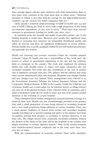98   |  section b:4

these average figures obscure wide variation, with child malnutrition three to
four times more common in the rural areas than in urban areas.10 Maternal
mortality in China is less than half the average for the high-middle-income
countries (45 per 100,000 live births compared with 91).11
   China spends a relatively small percentage of GDP on health care (4.3 per
cent of GDP, US$233 per head in 2007) with a high proportion of this being
out-of-pocket expenditure (51 per cent in 2007).12 There have been massive
increases in government funding for health care since 2007.
   In technical terms the breadth and depth of specialist tertiary care in the
leading hospitals is world class. However, poor people face significant price
barriers to accessing care; resources are inequitably distributed; quality and
safety are uneven; and there are significant inefficiencies in service delivery.
Primary health care is poorly equipped, staffed by less well-trained practitioners
and generally not trusted.

Health care financing and economic transition Under the ‘socialist planned
economy’ (1949–76) health care was a responsibility of the ‘work unit’, the
factory or school or government department in the city and the collective
farm or commune in the country. The work unit employed the primary
health care staff (health centre or clinic) and larger enterprises also ran
secondary hospitals. The work unit also contributed to the cost of tertiary
care if employees accessed such care. The military and the railways and some
other sectors administered their own hospitals. Hospitals were budget funded
and user charges were very limited. These arrangements were referred to as
the Government Insurance Scheme; the Labour Insurance Scheme and the
Cooperative Medical Scheme (CMS) in the country. Under the CMS the cost
of primary health care (a part-salary for the barefoot doctor or village doctor)
was met out of the general revenues of the collective farm or commune, and a
small contribution could also be made to meet user fees if the patient needed
attention in the township or county hospital.
   These enterprise-based welfare arrangements ensured universal coverage at a
relatively basic level. Health care was overwhelmingly provided at the primary
level with a small proportion of cases being referred to secondary hospitals
and a very small proportion being admitted to tertiary hospitals. There was
a much greater emphasis on doctors from tertiary and secondary hospitals
actually travelling out to provide training and advice at the primary level than
on patients moving from primary to secondary to tertiary. However, it was
basic care. The village doctors were commonly six-month certificate trained;
the doctors in the clinics in the cities and in the hospitals in the country were
largely secondary or tertiary diploma trained.13 Only in the tertiary hospitals
were bachelor-trained doctors employed and in the early years there were
very few of either.
   With the commencement of economic reforms (from 1978) enterprise
 