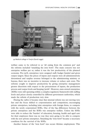 dysfunctional health systems  |   99




  9  Medical college in Tianjin (David Legge)


welfare came to be referred to as ‘all eating from the common pot’ and
the reforms included ‘smashing the iron bowl’. The main concern was not
enterprise welfare per se; rather it was the low productivity of the planned
economy. Pre-1978, enterprises were assigned staff, budget funded and given
output targets. Since the prices of inputs and outputs were all administratively
determined and surplus revenue belonged to the administering ministry or
bureau, there was no incentive to increase volume or reduce unit costs. The
reforms sought to improve productivity by giving enterprise management
greater discretion with respect to the procurement of inputs, the production
process and output levels and keeping ‘profit’. However, state-owned enterprises
(SOEs) were still operating within a complex regulatory framework with staffing
levels and prices closely controlled by different government authorities, which
made the reform of production very slow.
   During the 1980s it became clear that internal reform was not moving very
fast and the focus shifted to corporatisation and competition; encouraging
private enterprises, including joint enterprises with foreign firms, to compete
with the newly corporatised SOEs. One of the big differences between the
private enterprises and the SOEs was enterprise welfare. Unless the SOEs
were able to reduce the ‘burden’ of education, housing, health and aged care
for their employees there was no way they were going to be able to compete
with the new private enterprises. Smashing the ‘iron bowl’ became a necessary
condition for the survival of the SOEs.
   Another feature of the ‘iron bowl’ was secure lifetime employment. This
 