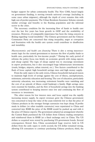 dysfunctional health systems  |   101

budget support for urban community health. The New CMS, based largely
on government funding, is moving towards universal coverage (including in
some cases urban migrants), although the depth of cover remains thin with
high out-of-pocket payments. The Urban Residents Insurance Scheme extends
similar coverage and benefits to the floating population and the informal
sector in the cities.
   The necessary condition for the increasing flow of funds to health care
over the last five years has been growth in GDP and the availability of
resources. However, of comparable importance has been the rising concern in
Beijing regarding ‘social instability’. The Chinese government and the Chinese
Communist Party are concerned that rising inequality, anger at corruption
and frustration with the health care system could contribute to disaffection
and instability.

Macroeconomics and health care financing There is also a strong macroeco-
nomic logic for the central government to increase the flow of public funds to
health care, particularly for low-income people.16 During the early period of
reforms the policy focus was firmly on economic growth with rising exports
and cheap capital. The logic of cheap capital was to encourage investment
in export production, but it also encouraged huge infrastructure investments
(roads, bridges, airports, urban renewal, etc.). Two factors contributed to the
flush of loose capital: high household savings rates and high money supply.
   From the early 1990s to the early 2000s, Chinese households had good reason
to maintain high levels of savings against the cost of illness, unemployment,
retirement, university education and housing. The cost of education, particularly
university education, was increasing; retirement benefits were vanishing and
the cost of an episode of illness could bankrupt a family. High savings rates
were essential for families, and the flow of household savings into the banking
system contributed to keeping interest rates low and continuing the flow of
resources to investment.
   The other reason for low interest rates and loose capital was the rapidly
increasing money supply. As export revenues grew the Chinese government
was concerned to keep the value of the yuan relatively low so that the price of
Chinese products in the stronger foreign currencies was kept cheap. If profits
made in dollars (or other tradable currencies) were repatriated to China and
converted into RMB the price of the RMB would be pushed up and with it
the price of Chinese exports. The government adopted an arrangement whereby
the Central Bank purchased the US dollars from Chinese trading enterprises
and reimbursed them in RMB (at a fixed exchange rate) in China. The US
dollars so acquired were stored by purchasing US government bonds. Several
consequences flowed: first, China accumulated huge reserves held in US
dollars from the early 1990s to 2008; second, the US dollar remained strong,
allowing US consumers to continue purchasing Chinese products; third, the
 