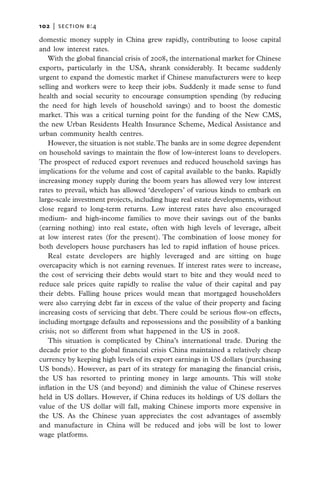 102   |  section b:4

domestic money supply in China grew rapidly, contributing to loose capital
and low interest rates.
   With the global financial crisis of 2008, the international market for Chinese
exports, particularly in the USA, shrank considerably. It became suddenly
urgent to expand the domestic market if Chinese manufacturers were to keep
selling and workers were to keep their jobs. Suddenly it made sense to fund
health and social security to encourage consumption spending (by reducing
the need for high levels of household savings) and to boost the domestic
market. This was a critical turning point for the funding of the New CMS,
the new Urban Residents Health Insurance Scheme, Medical Assistance and
urban community health centres.
   However, the situation is not stable. The banks are in some degree dependent
on household savings to maintain the flow of low-interest loans to developers.
The prospect of reduced export revenues and reduced household savings has
implications for the volume and cost of capital available to the banks. Rapidly
increasing money supply during the boom years has allowed very low interest
rates to prevail, which has allowed ‘developers’ of various kinds to embark on
large-scale investment projects, including huge real estate developments, without
close regard to long-term returns. Low interest rates have also encouraged
medium- and high-income families to move their savings out of the banks
(earning nothing) into real estate, often with high levels of leverage, albeit
at low interest rates (for the present). The combination of loose money for
both developers house purchasers has led to rapid inflation of house prices.
   Real estate developers are highly leveraged and are sitting on huge
overcapacity which is not earning revenues. If interest rates were to increase,
the cost of servicing their debts would start to bite and they would need to
reduce sale prices quite rapidly to realise the value of their capital and pay
their debts. Falling house prices would mean that mortgaged householders
were also carrying debt far in excess of the value of their property and facing
increasing costs of servicing that debt. There could be serious flow-on effects,
including mortgage defaults and repossessions and the possibility of a banking
crisis; not so different from what happened in the US in 2008.
   This situation is complicated by China’s international trade. During the
decade prior to the global financial crisis China maintained a relatively cheap
currency by keeping high levels of its export earnings in US dollars (purchasing
US bonds). However, as part of its strategy for managing the financial crisis,
the US has resorted to printing money in large amounts. This will stoke
inflation in the US (and beyond) and diminish the value of Chinese reserves
held in US dollars. However, if China reduces its holdings of US dollars the
value of the US dollar will fall, making Chinese imports more expensive in
the US. As the Chinese yuan appreciates the cost advantages of assembly
and manufacture in China will be reduced and jobs will be lost to lower
wage platforms.
 