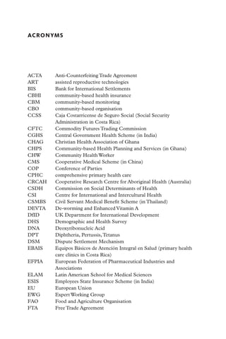 ACRONYMS




ACTA	     Anti-Counterfeiting Trade Agreement
ART 	     assisted reproductive technologies
BIS	      Bank for International Settlements
CBHI 	    community-based health insurance
CBM 	     community-based monitoring
CBO 	     community-based organisation
CCSS 	    Caja Costarricense de Seguro Social (Social Security
          Administration in Costa Rica)
CFTC 	    Commodity Futures Trading Commission
CGHS	     Central Government Health Scheme (in India)
CHAG	     Christian Health Association of Ghana
CHPS	     Community-based Health Planning and Services (in Ghana)
CHW 	     Community Health Worker
CMS 	     Cooperative Medical Scheme (in China)
COP	      Conference of Parties
CPHC	     comprehensive primary health care
CRCAH 	   Cooperative Research Centre for Aboriginal Health (Australia)
CSDH	     Commission on Social Determinants of Health
CSI 	     Centre for International and Intercultural Health
CSMBS 	   Civil Servant Medical Benefit Scheme (in Thailand)
DEVTA	    De-worming and Enhanced Vitamin A
DfID 	    UK Department for International Development
DHS 	     Demographic and Health Survey
DNA 	     Deoxyribonucleic Acid
DPT 	     Diphtheria, Pertussis, Tetanus
DSM	      Dispute Settlement Mechanism
EBAIS	    Equipos Básicos de Atención Integral en Salud (primary health
          care clinics in Costa Rica)
EFPIA 	   European Federation of Pharmaceutical Industries and
          Associations
ELAM	     Latin American School for Medical Sciences
ESIS	     Employees State Insurance Scheme (in India)
EU 	      European Union
EWG 	     Expert Working Group
FAO	      Food and Agriculture Organisation
FTA	      Free Trade Agreement
 