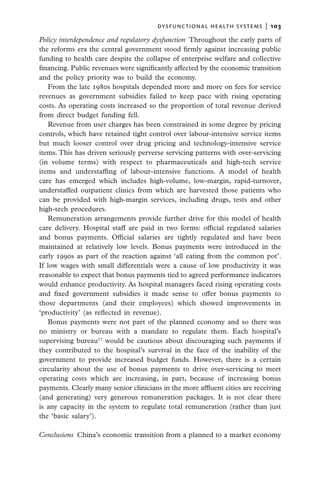 dysfunctional health systems  |   103

Policy interdependence and regulatory dysfunction  Throughout the early parts of
the reforms era the central government stood firmly against increasing public
funding to health care despite the collapse of enterprise welfare and collective
financing. Public revenues were significantly affected by the economic transition
and the policy priority was to build the economy.
   From the late 1980s hospitals depended more and more on fees for service
revenues as government subsidies failed to keep pace with rising operating
costs. As operating costs increased so the proportion of total revenue derived
from direct budget funding fell.
   Revenue from user charges has been constrained in some degree by pricing
controls, which have retained tight control over labour-intensive service items
but much looser control over drug pricing and technology-intensive service
items. This has driven seriously perverse servicing patterns with over-servicing
(in volume terms) with respect to pharmaceuticals and high-tech service
items and understaffing of labour-intensive functions. A model of health
care has emerged which includes high-volume, low-margin, rapid-turnover,
understaffed outpatient clinics from which are harvested those patients who
can be provided with high-margin services, including drugs, tests and other
high-tech procedures.
   Remuneration arrangements provide further drive for this model of health
care delivery. Hospital staff are paid in two forms: official regulated salaries
and bonus payments. Official salaries are tightly regulated and have been
maintained at relatively low levels. Bonus payments were introduced in the
early 1990s as part of the reaction against ‘all eating from the common pot’.
If low wages with small differentials were a cause of low productivity it was
reasonable to expect that bonus payments tied to agreed performance indicators
would enhance productivity. As hospital managers faced rising operating costs
and fixed government subsidies it made sense to offer bonus payments to
those departments (and their employees) which showed improvements in
‘productivity’ (as reflected in revenue).
   Bonus payments were not part of the planned economy and so there was
no ministry or bureau with a mandate to regulate them. Each hospital’s
supervising bureau17 would be cautious about discouraging such payments if
they contributed to the hospital’s survival in the face of the inability of the
government to provide increased budget funds. However, there is a certain
circularity about the use of bonus payments to drive over-servicing to meet
operating costs which are increasing, in part, because of increasing bonus
payments. Clearly many senior clinicians in the more affluent cities are receiving
(and generating) very generous remuneration packages. It is not clear there
is any capacity in the system to regulate total remuneration (rather than just
the ‘basic salary’).

Conclusions  China’s economic transition from a planned to a market economy
 