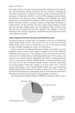 104   |  section b:4

led to three decades of rapid economic growth but widening income inequali-
ties. The institutional reforms associated with the transition (‘smashing the
iron bowl’) precipitated a collapse in collective health care financing with the
emergence of high price barriers to access. With changing macroeconomic
circumstances and growing concern regarding social instability, the central
government is increasing public funding to health care largely through various
health ‘insurance’ schemes, creating a number of large-scale ‘purchasers’ of
health services. On the provider side there remain major problems, includ-
ing over-servicing, variable quality and low efficiency. These problems arise
from the ways the health care providers adapted to the collapse in collective
financing in the context of regulatory arrangements persisting from the period
of the planned economy.

India: misguided reforms to introduce social health insurance
Introduction  India is, in many ways, an exemplar of how not to develop and
sustain public health services. The country has one of the most privatised
health systems in the world (see Chart B4.1) and one of the poorest records
in terms of public spending on health (see Chart B4.2).
   India’s mechanism of budgetary allocation of funds to the health sector has
remained archaic, obsolete, and resistant to change over the years. Inflexible
budgetary transactions led to the creation of over 4,000 line items that were
more suited to auditing than to addressing health needs.20 The primary care
system is an extensive network comprising sub-centres (covering population
areas of 3,000–5,000), Primary Health Centres (covering population areas
of 20,000–30,000) and Community Health Centres (covering a population
of 100,000 people). Across the country, as of 2007, there were a total of
145,272 sub-centres, 22,370 Primary Health Centres and 4,045 Community
Health Centres. While impressive on paper, in large parts of the country the
network barely functions as a consequence of poor resourcing and maintenance.
Shortage of personnel and material resources plague the system.21
   The National Rural Health Mission (NRHM), launched in April 2005, is


                     External flow (1.68%)


                                             Public expenditure (26.70%)




                                                                 B4.1  Health expenditure
                                                                 in India, 2008/09 (source:
                                                                 Government of India
Private expenditure (71.62%)                                     2009)18
 