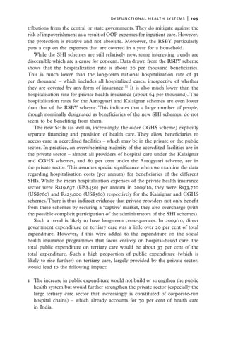 dysfunctional health systems  |   109

tributions from the central or state governments. They do mitigate against the
risk of impoverishment as a result of OOP expenses for inpatient care. However,
the protection is relative and not absolute. Moreover, the RSBY particularly
puts a cap on the expenses that are covered in a year for a household.
   While the SHI schemes are still relatively new, some interesting trends are
discernible which are a cause for concern. Data drawn from the RSBY scheme
shows that the hospitalization rate is about 20 per thousand beneficiaries.
This is much lower than the long-term national hospitalization rate of 31
per thousand – which includes all hospitalized cases, irrespective of whether
they are covered by any form of insurance.32 It is also much lower than the
hospitalisation rate for private health insurance (about 64 per thousand). The
hospitalisation rates for the Aarogyasri and Kalaignar schemes are even lower
than that of the RSBY scheme. This indicates that a large number of people,
though nominally designated as beneficiaries of the new SHI schemes, do not
seem to be benefiting from them.
   The new SHIs (as well as, increasingly, the older CGHS scheme) explicitly
separate financing and provision of health care. They allow beneficiaries to
access care in accredited facilities – which may be in the private or the public
sector. In practice, an overwhelming majority of the accredited facilities are in
the private sector – almost all providers of hospital care under the Kalaignar
and CGHS schemes, and 80 per cent under the Aarogyasri scheme, are in
the private sector. This assumes special significance when we examine the data
regarding hospitalisation costs (per annum) for beneficiaries of the different
SHIs. While the mean hospitalisation expenses of the private health insurance
sector were Rs19,637 (US$450) per annum in 2009/10, they were Rs33,720
(US$760) and Rs25,000 (US$560) respectively for the Kalaignar and CGHS
schemes. There is thus indirect evidence that private providers not only benefit
from these schemes by securing a ‘captive’ market, they also overcharge (with
the possible complicit participation of the administrators of the SHI schemes).
   Such a trend is likely to have long-term consequences. In 2009/10, direct
government expenditure on tertiary care was a little over 20 per cent of total
expenditure. However, if this were added to the expenditure on the social
health insurance programmes that focus entirely on hospital-based care, the
total public expenditure on tertiary care would be about 37 per cent of the
total expenditure. Such a high proportion of public expenditure (which is
likely to rise further) on tertiary care, largely provided by the private sector,
would lead to the following impact:

1	 The increase in public expenditure would not build or strengthen the public
   health system but would further strengthen the private sector (especially the
   large tertiary care sector that increasingly is constituted of corporate-run
   hospital chains) – which already accounts for 70 per cent of health care
   in India.
 