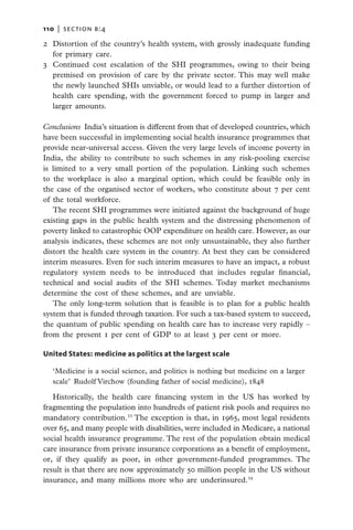 110   |  section b:4

2	 Distortion of the country’s health system, with grossly inadequate funding
   for primary care.
3	 Continued cost escalation of the SHI programmes, owing to their being
   premised on provision of care by the private sector. This may well make
   the newly launched SHIs unviable, or would lead to a further distortion of
   health care spending, with the government forced to pump in larger and
   larger amounts.

Conclusions  India’s situation is different from that of developed countries, which
have been successful in implementing social health insurance programmes that
provide near-universal access. Given the very large levels of income poverty in
India, the ability to contribute to such schemes in any risk-pooling exercise
is limited to a very small portion of the population. Linking such schemes
to the workplace is also a marginal option, which could be feasible only in
the case of the organised sector of workers, who constitute about 7 per cent
of the total workforce.
   The recent SHI programmes were initiated against the background of huge
existing gaps in the public health system and the distressing phenomenon of
poverty linked to catastrophic OOP expenditure on health care. However, as our
analysis indicates, these schemes are not only unsustainable, they also further
distort the health care system in the country. At best they can be considered
interim measures. Even for such interim measures to have an impact, a robust
regulatory system needs to be introduced that includes regular financial,
technical and social audits of the SHI schemes. Today market mechanisms
determine the cost of these schemes, and are unviable.
   The only long-term solution that is feasible is to plan for a public health
system that is funded through taxation. For such a tax-based system to succeed,
the quantum of public spending on health care has to increase very rapidly –
from the present 1 per cent of GDP to at least 3 per cent or more.

United States: medicine as politics at the largest scale

   ‘Medicine is a social science, and politics is nothing but medicine on a larger
   scale’  Rudolf Virchow (founding father of social medicine), 1848

   Historically, the health care financing system in the US has worked by
fragmenting the population into hundreds of patient risk pools and requires no
mandatory contribution.33 The exception is that, in 1965, most legal residents
over 65, and many people with disabilities, were included in Medicare, a national
social health insurance programme. The rest of the population obtain medical
care insurance from private insurance corporations as a benefit of employment,
or, if they qualify as poor, in other government-funded programmes. The
result is that there are now approximately 50 million people in the US without
insurance, and many millions more who are underinsured.34
 