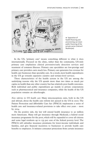 dysfunctional health systems  |   111




                                                             11  Separation of
                                                             health financing and
                                                             provisioning can mean
                                                             public financing of the
                                                             private sector (Indranil
                                                             Mukherjee)




   In the US, ‘primary care’ means something different to what it does
internationally. Focused on the clinic, rather than the community, US-style
primary care emphasizes clinical preventive/early detection services and
treatment of common illnesses. Primary care specialities are low-prestige and
primary care providers earn much less. Primary care generates less revenue for
health care businesses than speciality care. As a result, most health expenditures
in the US go towards expensive curative and tertiary-level services.
   These characteristics of the health system in the US are among the
underlying reasons why the US spends more than two times as much per
capita on health than any other country but has relatively poor health outcomes.
Both individual and public expenditures go mainly to private corporations
such as pharmaceutical and insurance companies, while the health of the US
population remains an afterthought.

New reforms in US health care Many misconceptions exist, both in the US
and abroad, about the health care reform law passed in the US in 2010. The
Patient Protection and Affordable Care Act (PPACA) implements a series of
health care and insurance-related provisions to take effect over years – most
by 2014.
   On the positive side, the law will extend health insurance to 32 million
more Americans. Many will get insurance through Medicaid, a federal social
insurance programme for the poor, which will be expanded to cover all citizens
and some legal residents up to 133 per cent of the federal poverty level. The
PPACA will subsidise insurance premiums for lower-income individuals and
families, and give financial incentives to businesses to provide health care
benefits to employees. It initiates consumer protections from certain insurance
 