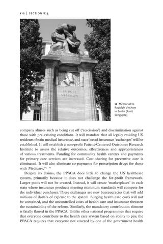 112   |  section b:4




                                                               12  Memorial to
                                                              ­Rudolph Virchow
                                                               in Berlin (Amit
                                                              ­Sengupta)




company abuses such as being cut off (‘rescission’) and discrimination against
those with pre-existing conditions. It will mandate that all legally residing US
residents obtain medical insurance, and state-based insurance ‘exchanges’ will be
established. It will establish a non-profit Patient-Centered Outcomes Research
Institute to assess the relative outcomes, effectiveness and appropriateness
of various treatments. Funding for community health centres and payments
for primary care services are increased. Cost sharing for preventive care is
eliminated. It will also eliminate co-payments for prescription drugs for those
with Medicare,35, 36
    Despite its claims, the PPACA does little to change the US healthcare
system, primarily because it does not challenge the for-profit framework.
Larger pools will not be created. Instead, it will create ‘marketplaces’ in each
state where insurance products meeting minimum standards will compete for
the individual purchaser. These exchanges are new bureaucracies that will add
millions of dollars of expense to the system. Surging health care costs will not
be contained, and the uncontrolled costs of health care and insurance threaten
the sustainability of the reform. Similarly, the mandatory contribution element
is fatally flawed in the PPACA. Unlike other national programmes that require
that everyone contribute to the health care system based on ability to pay, the
PPACA requires that everyone not covered by one of the government health
 