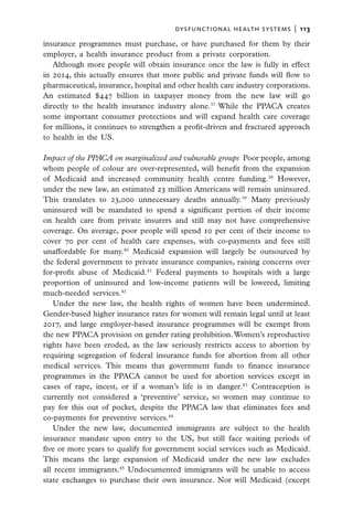 dysfunctional health systems  |   113

insurance programmes must purchase, or have purchased for them by their
employer, a health insurance product from a private corporation.
   Although more people will obtain insurance once the law is fully in effect
in 2014, this actually ensures that more public and private funds will flow to
pharmaceutical, insurance, hospital and other health care industry corporations.
An estimated $447 billion in taxpayer money from the new law will go
directly to the health insurance industry alone.37 While the PPACA creates
some important consumer protections and will expand health care coverage
for millions, it continues to strengthen a profit-driven and fractured approach
to health in the US.

Impact of the PPACA on marginalized and vulnerable groups  Poor people, among
whom people of colour are over-represented, will benefit from the expansion
of Medicaid and increased community health centre funding.38 However,
under the new law, an estimated 23 million Americans will remain uninsured.
This translates to 23,000 unnecessary deaths annually.39 Many previously
uninsured will be mandated to spend a significant portion of their income
on health care from private insurers and still may not have comprehensive
coverage. On average, poor people will spend 10 per cent of their income to
cover 70 per cent of health care expenses, with co-payments and fees still
unaffordable for many.40 Medicaid expansion will largely be outsourced by
the federal government to private insurance companies, raising concerns over
for-profit abuse of Medicaid.41 Federal payments to hospitals with a large
proportion of uninsured and low-income patients will be lowered, limiting
much-needed services.42
   Under the new law, the health rights of women have been undermined.
Gender-based higher insurance rates for women will remain legal until at least
2017, and large employer-based insurance programmes will be exempt from
the new PPACA provision on gender rating prohibition. Women’s reproductive
rights have been eroded, as the law seriously restricts access to abortion by
requiring segregation of federal insurance funds for abortion from all other
medical services. This means that government funds to finance insurance
programmes in the PPACA cannot be used for abortion services except in
cases of rape, incest, or if a woman’s life is in danger.43 Contraception is
currently not considered a ‘preventive’ service, so women may continue to
pay for this out of pocket, despite the PPACA law that eliminates fees and
co-payments for preventive services.44
   Under the new law, documented immigrants are subject to the health
insurance mandate upon entry to the US, but still face waiting periods of
five or more years to qualify for government social services such as Medicaid.
This means the large expansion of Medicaid under the new law excludes
all recent immigrants.45 Undocumented immigrants will be unable to access
state exchanges to purchase their own insurance. Nor will Medicaid (except
 