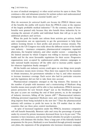 114   |  section b:4

in cases of medical emergency) or other social services be open to them. This
continues a dire and inhumane practice for asylum seekers and undocumented
immigrants that denies them essential health care.46

How the movement for universal health care became the PPACA  Almost none
of the benefits the public will receive from the PPACA come at the expense
of the hugely profitable medical industries.47 To the contrary, many of those
benefits were granted only because they also benefit those industries by in-
creasing the amount of public and individual funds that will go to pay for
additional products and services.
   When the push for health care reform from activists got serious, health
care corporations saw an opportunity to get the government to help them
address looming threats to their profits and preserve revenue streams. The
struggle in the US Congress was really about the different sectors of the health
care industry – insurance companies, pharmaceutical companies, organised
physicians, the hospital industry, and other smaller sectors – competing for
the limited amount by which Congress was willing to increase spending on
health and for the most favourable regulations for their sector. Progressive
organisations were co-opted by sophisticated public relations campaigns to
take national health insurance off the table and to increase public support
for whatever legislation finally emerged.48
   All the health care industry sectors could agree on one thing: more people
with insurance means more revenue. Thus there was support for the mandate
to obtain insurance, for government subsidies to buy it, and other measures
to increase insurance coverage. Each sector also had its particular concerns
and the legislation did not fail to take them into account.
   Pharmaceutical companies emerged as the big winners. The increase in
the number of people with insurance and a restructuring of Medicare drug
benefits means more people will be able to buy medications. PPACA increases
patent protection for new biotech drugs49 just as the blockbuster drugs of
the past 15 years are reaching the end of their patents, or, in the metaphor
of industry investors, falling off the ‘patent cliff’.50 Pharmaceutical industry
lobbying prevented negotiated Medicare rates and competition from foreign
drug imports from being included in the new law.51 Thus the pharmaceutical
industry will continue to profit far more in the US market than in other
countries that use these price control mechanisms.
    In spite of increased regulation under the PPACA, insurance companies
will still benefit financially. Between 1980 and 2009 the percentage of people
under 65 covered by private insurance decreased from 79 to 63 per cent.52 The
mandate to have insurance, and income-based subsidies for people to purchase
insurance, will eliminate this decline. Since a large part of the federally funded
programme for the poor, Medicaid, is now funnelled through privately managed
care plans, the expansion of the programme also increases insurance company
 