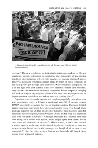dysfunctional health systems  |   115




  13  Demonstration for health care reform in the US, October 2009 (© Ryan Beiler|
  Dreamstime.com)


revenue.53 The new regulations on individual market plans such as no lifetime
maximum payout, restrictions on rescission, and elimination of pre-existing
condition discrimination, will cut into revenues or require increased prices.
However, insurance companies already abide by many of these conditions in
the plans people get through their employers. Where insurance companies lost
is in the fight over cost control. While cost increases benefit care providers,
they cut into the revenues of insurance companies. Future corporate lobbying
will seek to mitigate any negative effects of the new rules on corporations as
implementation regulations are written over the coming years.54
   Organized entrepreneurial doctors and hospitals, especially prestigious ones
with negotiating power, will have a continued waterfall of money, because
PPACA does little to reduce the cost of medical services. Providers lobbied
against measures that would have decreased service rates, even though these
costs are higher in the US than in any other country. These measures included
the public insurance option, which President Obama traded away in a backroom
deal with for-profit hospitals.55 Although Medicare has reforms that may
slow rising costs within that system, most people agree that overall health
care costs will continue to increase.56 Massachusetts, a state that enacted
a similar system to the one in the federal legislation, continues to have the
most expensive health care in the country, even though all of its insurers are
non-profit.57 Like the other sectors, doctors and hospitals will benefit from
seeing fewer uninsured patients.
 