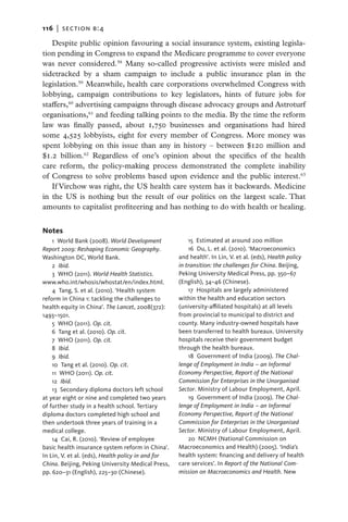 116   |  section b:4

   Despite public opinion favouring a social insurance system, existing legisla-
tion pending in Congress to expand the Medicare programme to cover everyone
was never considered.58 Many so-called progressive activists were misled and
sidetracked by a sham campaign to include a public insurance plan in the
legislation.59 Meanwhile, health care corporations overwhelmed Congress with
lobbying, campaign contributions to key legislators, hints of future jobs for
staffers,60 advertising campaigns through disease advocacy groups and Astroturf
organisations,61 and feeding talking points to the media. By the time the reform
law was finally passed, about 1,750 businesses and organisations had hired
some 4,525 lobbyists, eight for every member of Congress. More money was
spent lobbying on this issue than any in history – between $120 million and
$1.2 billion.62 Regardless of one’s opinion about the specifics of the health
care reform, the policy-making process demonstrated the complete inability
of Congress to solve problems based upon evidence and the public interest.63
   If Virchow was right, the US health care system has it backwards. Medicine
in the US is nothing but the result of our politics on the largest scale. That
amounts to capitalist profiteering and has nothing to do with health or healing.


Notes
    1  World Bank (2008). World Development             15 Estimated at around 200 million
Report 2009: Reshaping Economic Geography.              16  Du, L. et al. (2010). ‘Macroeconomics
Washington DC, World Bank.                          and health’. In Lin, V. et al. (eds), Health policy
    2  Ibid.                                        in transition: the challenges for China. Beijing,
    3  WHO (2011). World Health Statistics.         Peking University Medical Press, pp. 350–67
www.who.int/whosis/whostat/en/index.html.           (English), 34–46 (Chinese).
    4 Tang, S. et al. (2010). ‘Health system            17  Hospitals are largely administered
reform in China 1: tackling the challenges to       within the health and education sectors
health equity in China’. The Lancet, 2008(372):     (university-affiliated hospitals) at all levels
1493–1501.                                          from provincial to municipal to district and
    5  WHO (2011). Op. cit.                         county. Many industry-owned hospitals have
    6 Tang et al. (2010). Op. cit.                  been transferred to health bureaux. University
    7  WHO (2011). Op. cit.                         hospitals receive their government budget
    8  Ibid.                                        through the health bureaux.
    9  Ibid.                                            18  Government of India (2009). The Chal-
    10 Tang et al. (2010). Op. cit.                 lenge of Employment in India – an Informal
    11  WHO (2011). Op. cit.                        Economy Perspective, Report of the National
    12  Ibid.                                       Commission for Enterprises in the Unorganised
    13  Secondary diploma doctors left school       Sector. Ministry of Labour Employment, April.
at year eight or nine and completed two years           19  Government of India (2009). The Chal-
of further study in a health school. Tertiary       lenge of Employment in India – an Informal
diploma doctors completed high school and           Economy Perspective, Report of the National
then undertook three years of training in a         Commission for Enterprises in the Unorganised
medical college.                                    Sector. Ministry of Labour Employment, April.
    14 Cai, R. (2010). ‘Review of employee              20 NCMH (National Commission on
basic health insurance system reform in China’.     Macroeconomics and Health) (2005). ‘India’s
In Lin, V. et al. (eds), Health policy in and for   health system: financing and delivery of health
China. Beijing, Peking University Medical Press,    care services’. In Report of the National Com-
pp. 620–31 (English), 225–30 (Chinese).             mission on Macroeconomics and Health. New
 