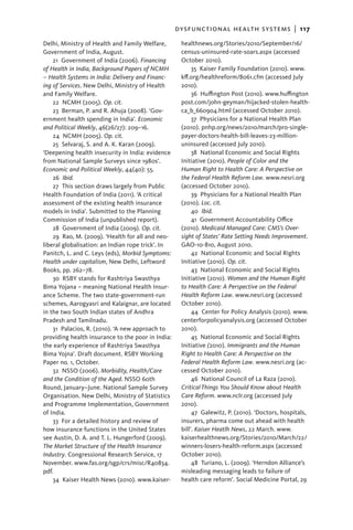 dysfunctional health systems  |   117
Delhi, Ministry of Health and Family Welfare,       healthnews.org/Stories/2010/September/16/
Government of India, August.                        census-uninsured-rate-soars.aspx (accessed
    21  Government of India (2006). Financing       October 2010).
of Health in India, Background Papers of NCMH            35  Kaiser Family Foundation (2010). www.
– Health Systems in India: Delivery and Financ-     kff.org/healthreform/8061.cfm (accessed July
ing of Services. New Delhi, Ministry of Health      2010).
and Family Welfare.                                      36  Huffington Post (2010). www.huffington
    22 NCMH (2005). Op. cit.                        post.com/john-geyman/hijacked-stolen-health-
    23  Berman, P. and R. Ahuja (2008). ‘Gov-       ca_b_660904.html (accessed October 2010).
ernment health spending in India’. Economic              37  Physicians for a National Health Plan
and Political Weekly, 46(26/27): 209–16.            (2010). pnhp.org/news/2010/march/pro-single-
    24 NCMH (2005). Op. cit.                        payer-doctors-health-bill-leaves-23-million-
    25  Selvaraj, S. and A. K. Karan (2009).        uninsured (accessed July 2010).
‘Deepening health insecurity in India: evidence          38 National Economic and Social Rights
from National Sample Surveys since 1980s’.          Initiative (2010). People of Color and the
Economic and Political Weekly, 44(40): 55.          Human Right to Health Care: A Perspective on
    26  Ibid.                                       the Federal Health Reform Law. www.nesri.org
    27 This section draws largely from Public       (accessed October 2010).
Health Foundation of India (2011). ‘A critical           39  Physicians for a National Health Plan
assessment of the existing health insurance         (2010). Loc. cit.
models in India’. Submitted to the Planning              40  Ibid.
Commission of India (unpublished report).                41  Government Accountability Office
    28  Government of India (2009). Op. cit.        (2010). Medicaid Managed Care: CMS’s Over-
    29  Rao, M. (2009). ‘Health for all and neo-    sight of States’ Rate Setting Needs Improvement.
liberal globalisation: an Indian rope trick’. In    GAO-10-810, August 2010.
Panitch, L. and C. Leys (eds), Morbid Symptoms:          42 National Economic and Social Rights
Health under capitalism, New Delhi, Leftword        Initiative (2010). Op. cit.
Books, pp. 262–78.                                       43 National Economic and Social Rights
    30  RSBY stands for Rashtriya Swasthya          Initiative (2010). Women and the Human Right
Bima Yojana – meaning National Health Insur-        to Health Care: A Perspective on the Federal
ance Scheme. The two state-government-run           Health Reform Law. www.nesri.org (accessed
schemes, Aarogyasri and Kalaignar, are located      October 2010).
in the two South Indian states of Andhra                 44 Center for Policy Analysis (2010). www.
Pradesh and Tamilnadu.                              centerforpolicyanalysis.org (accessed October
    31  Palacios, R. (2010). ‘A new approach to     2010).
providing health insurance to the poor in India:         45 National Economic and Social Rights
the early experience of Rashtriya Swasthya          Initiative (2010). Immigrants and the Human
Bima Yojna’. Draft document. RSBY Working           Right to Health Care: A Perspective on the
Paper no. 1, October.                               Federal Health Reform Law. www.nesri.org (ac-
    32 NSSO (2006). Morbidity, Health/Care          cessed October 2010).
and the Condition of the Aged. NSSO 60th                 46 National Council of La Raza (2010).
Round, January–June. National Sample Survey         Critical Things You Should Know about Health
Organisation. New Delhi, Ministry of Statistics     Care Reform. www.nclr.org (accessed July
and Programme Implementation, Government            2010).
of India.                                                47  Galewitz, P. (2010). ‘Doctors, hospitals,
    33  For a detailed history and review of        insurers, pharma come out ahead with health
how insurance functions in the United States        bill’. Kaiser Heatlh News, 22 March. www.
see Austin, D. A. and T. L. Hungerford (2009).      kaiserhealthnews.org/Stories/2010/March/22/
The Market Structure of the Health Insurance        winners-losers-health-reform.aspx (accessed
Industry. Congressional Research Service, 17        October 2010).
November. www.fas.org/sgp/crs/misc/R40834.               48 Turiano, L. (2009). ‘Herndon Alliance’s
pdf.                                                misleading messaging leads to failure of
    34  Kaiser Health News (2010). www.kaiser-      health care reform’. Social Medicine Portal, 29
 
