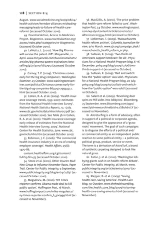 118   |  section b:4

August. www.socialmedicine.org/2009/08/24/              56  MacGillis, A. (2010). ‘The price problem
health-activism/herndon-alliances-misleading-       that health-care reform failed to cure’. Wash-
messaging-leads-to-failure-of-health-care-          ington Post, 24 October. www.washingtonpost.
reform/ (accessed October 2010).                    com/wp-dyn/content/article/2010/10/22/
    49 Essential Action, Access to Medicines        AR2010102203394.html (accessed 10 October).
Project, Biogenerics. www.essentialaction.org/          57  Lieberman, T. (2009). ‘Massachusetts
access/index.php?/categories/17-Biogenerics         health reform archive’. Columbia Journalism Re-
(accessed October 2010).                            view, 9/10 March. www.cjr.org/campaign_desk/
    50  LaMotta, L. (2010). ‘How Big Pharma         massachusetts_health_reform_ar.php.
will survive the patent cliff’. Minyanville, 21         58  Sullivan, K. (2009). ‘Two-thirds of
April. www.minyanville.com/businessmarkets/         Americans support Medicare-for-all’. Physi-
articles/big-pharma-patent-expirations-best-        cians for a National Health Program blog, 6–16
selling/4/21/2010/id/27912 (accessed October        December. pnhp.org/blog/2009/12/06/two-
2010).                                              thirds-support-1/ (accessed 10 October).
    51 Carney, T. P. (2009). ‘Christmas comes           59  Sullivan, K. (2009). ‘Bait and switch:
early for the big drug companies’. Washington       how the “public option” was sold’. Physicians
Examiner, 23 October. www.washingtonexam-           for a National Health Program blog, 20 July.
iner.com/politics/Christmas-comes-early-for-        pnhp.org/blog/2009/07/20/bait-and-switch-
the-big-drug-companies-8674150-79934522.            how-the-“public-option”-was-sold/ (accessed
html (accessed October 2010).                       10 October).
    52 Cohen, R. A. et al. (2009). ‘Health insur-       60  Salant et al. (2009). ‘Revolving door
ance coverage trends, 1959–2007: estimates          spins ex-Hill aides into lobbyists’. Bloomberg,
from the National Health Interview Survey’.         25 September. www.bloomberg.com/apps/
National Health Statistics Reports, 17, 1 July.     news?pid=newsarchive&sid=a.sSBuhd1cLY (ac-
www.cdc.gov/nchs/data/nhsr/nhsr017.pdf (ac-         cessed 10 November).
cessed October 2010). See Table 3b in Cohen,            61  Astroturfing is a form of advocacy, often
R. A. et al. (2010). ‘Health insurance coverage:    in support of a political or corporate agenda,
early release of estimates from the National        designed to give the appearance of a ‘grass-
Health Interview Survey, 2009’. National            roots’ movement. The goal of such campaigns
Center for Health Statistics. June. www.cdc.        is to disguise the efforts of a political and/
gov/nchs/nhis.htm (accessed October 2010).          or commercial entity as an independent public
    53  Robinson, J. C. (2006). ‘The commercial     reaction to some political entity – a politician,
health insurance industry in an era of eroding      political group, product, service or event.
employer coverage’. Health Affairs, 25(6):          The term is a derivation of AstroTurf, a brand
1475–86.                                            of synthetic carpeting designed to look like
    content.healthaffairs.org/cgi/content/          natural grass.
full/25/6/1475 (accessed October 2010).                 62 Eaton, J. et al. (2010). ‘Washington lob-
    54  Stone et al. (2010). Other Insurers Mull    bying giants cash in on health reform debate’.
New Group to Influence November Races, Paper        Center for Public Integrity, 26 March. www.
Trail. Center for Public Integrity, 9 September.    publicintegrity.org/articles/entry/2010/ (ac-
www.publicintegrity.org/blog/entry/2283/ (ac-       cessed 11 November).
cessed October 2010).                                   63  Klepper, B. et al. (2009). ‘Saving
    55  Mogulescu, M. (2010). ‘NY Times             health care, saving America’. Health Care
reporter confirms Obama made deal to kill           blog, 30 October. www.thehealthcareblog.
public option’. Huffington Post, 16 March.          com/the_health_care_blog/2009/10/saving-
www.huffingtonpost.com/miles-mogulescu/             health-care-saving-america.html (accessed 10
ny-times-reporter-confirm_b_500999.html (ac-        November).
cessed 10 November).
 