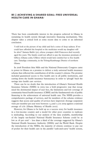 B5  |  achieving a shared goal: free universal
health care in ghana 1




There has been considerable interest in the progress achieved in Ghana in
sustaining its health system through innovative financing mechanisms. This
chapter takes a critical look at some recent data to come to an informed
conclusion.

  ‘I still look at the picture of my child and feel a sense of deep sadness. If we
  could have afforded the hospital or the medicines would my daughter still
  be alive?’ Samata Rabbi (50), whose youngest child Francesca died recently
  aged five years. The family could not afford to pay the insurance premium of
  GHc15 (Ghana cedis; US$10) which would have entitled her to free health
  care. Tamaligu community, in the Tolong-Kumbungu District of northern
  Ghana.

   In 2008 President Atta Mills and the National Democratic Congress came
to power in Ghana on a promise to deliver a truly universal health insurance
scheme that reflected the contribution of all the country’s citizens. The promise
included guaranteed access to free health care in all public institutions, and
cutting down the health insurance bureaucracy in order to ‘plough’ back the
savings into health care services.
   There can be no doubt that the introduction of Ghana’s National Health
Insurance Scheme (NHIS) in 2003 was a bold progressive step that recog-
nised the detrimental impact of user fees, the limitations and low coverage of
community-based health insurance (CBHI) and the fundamental role of public
financing in the achievement of universal health care. The NHIS provides a
comprehensive package of services, and for members of the scheme evidence
suggests that access and quality of services have improved. Average outpatient
visits per member per year were between 1.4 and 1.5 in 2009 against a national
average of 0.81 (Ghana Ministry of Health 2010).
   However, for Ghana to be held up as a success story for health insurance
in a low-income country and a model for other poor countries to replicate
is misleading. According to our analysis of the data available, membership
of the largely tax-funded National Health Insurance Scheme could be as
low as 18 per cent2 – less than a third of the coverage suggested by Ghana’s
National Health Insurance Authority (NHIA) and the World Bank. Despite
the introduction of the NHIA, the majority of citizens continue to pay out
of pocket for their health care in the parallel ‘cash-and-carry’ health system,
 