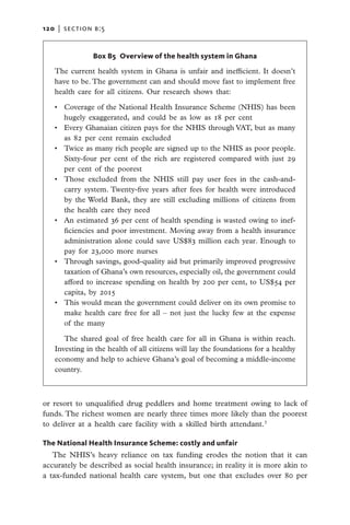 120   |  section b:5


                Box B5 Overview of the health system in Ghana

   The current health system in Ghana is unfair and inefficient. It doesn’t
   have to be. The government can and should move fast to implement free
   health care for all citizens. Our research shows that:

   •	 Coverage of the National Health Insurance Scheme (NHIS) has been
      hugely exaggerated, and could be as low as 18 per cent
   •	 Every Ghanaian citizen pays for the NHIS through VAT, but as many
      as 82 per cent remain excluded
   •	 Twice as many rich people are signed up to the NHIS as poor people.
      Sixty-four per cent of the rich are registered compared with just 29
      per cent of the poorest
   •	 Those excluded from the NHIS still pay user fees in the cash-and-
      carry system. Twenty-five years after fees for health were introduced
      by the World Bank, they are still excluding millions of citizens from
      the health care they need
   •	 An estimated 36 per cent of health spending is wasted owing to inef-
      ficiencies and poor investment. Moving away from a health insurance
      administration alone could save US$83 million each year. Enough to
      pay for 23,000 more nurses
   •	 Through savings, good-quality aid but primarily improved progressive
      taxation of Ghana’s own resources, especially oil, the government could
      afford to increase spending on health by 200 per cent, to US$54 per
      capita, by 2015
   •	 This would mean the government could deliver on its own promise to
      make health care free for all – not just the lucky few at the expense
      of the many

      The shared goal of free health care for all in Ghana is within reach.
   Investing in the health of all citizens will lay the foundations for a healthy
   economy and help to achieve Ghana’s goal of becoming a middle-income
   country.



or resort to unqualified drug peddlers and home treatment owing to lack of
funds. The richest women are nearly three times more likely than the poorest
to deliver at a health care facility with a skilled birth attendant.3

The National Health Insurance Scheme: costly and unfair
   The NHIS’s heavy reliance on tax funding erodes the notion that it can
accurately be described as social health insurance; in reality it is more akin to
a tax-funded national health care system, but one that excludes over 80 per
 