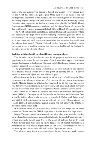 achieving a shared goal  |   121

cent of the population. The design is flawed and unfair – every citizen pays
for the NHIS but only some get to join. More than twice as many of the rich
are registered compared to the poorest, and evidence suggests the non-insured
are facing higher charges for their health care (Witter and Garshong 2009).
Out-of-pocket payments for health are more than double the World Health
Organisation (WHO) recommended rate and the risk of financial catastrophe
due to ill health remains unacceptably high (World Health Organisation 2010).
   The NHIS suffers from an inefficient administrative and registration system,
cost escalation and high levels of abuse leading to serious questions about its
sustainability. The average cost per insurance claim more than doubled between
2008 and 2009 and total expenditure on claims has increased forty-fold since
the scheme first started (Ghana National Health Insurance Authority 2010).
Incentives are provided for curative not preventive health and the budget for
the latter is on the decline (ibid.).

Realising a vision: health care for all free at the point of use
   The introduction of free health care for all pregnant women was a major
step forward in 2008. In just one year of implementation 433,000 additional
women had access to health care (Stewart 2009). But bolder changes are now
urgently required to accelerate progress.
   The government must move to implement its own aspiration and promise
of a national health system free at the point of delivery for all – a service
based on need and rights and not ability to pay.
   Ghana is one of the few African nations within reach of achieving the Abuja
commitment to allocate a minimum of 15 per cent of government resources to
health. Malaria deaths for children have reduced by 50 per cent, the success
rate for tuberculosis treatment is 85 per cent, and child and infant mortality
are on the decline after years of stagnation (Ghana Health Service 2009).
   But Ghana is off track to achieve the health Millennium Development
Goals (MDGs). One quarter of the population live over 60 kilometres from
a health facility where a doctor can be consulted (Salisu and Prinz 2009)
and skilled birth attendance is low at only 46 per cent (Ghana Ministry of
Health 2010). If current trends persist Ghana will not achieve the MDG for
maternal health until 2027.
   If the introduction of ‘cash-and-carry’ health care was stage one of health
reform in Ghana, and the NHIS stage two, it is now time for stage three:
   Step 1: The government must commit to a clear plan to remove the require-
ment of regular premium payments, abolish fees in the parallel ‘cash-and-carry’
system and make health care free at the point of delivery for all by 2015.
A time-bound plan must also be set to reduce out-of-pocket payments as a
proportion of total health expenditure to the WHO recommended rate of
between 15 and 20 per cent (World Health Organisation 2010).
   The change away from a premium-based health financing model means
 