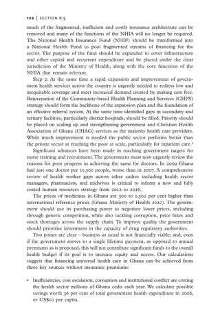 122   |  section b:5

much of the fragmented, inefficient and costly insurance architecture can be
removed and many of the functions of the NHIA will no longer be required.
The National Health Insurance Fund (NHIF) should be transformed into
a National Health Fund to pool fragmented streams of financing for the
sector. The purpose of the fund should be expanded to cover infrastructure
and other capital and recurrent expenditure and be placed under the clear
jurisdiction of the Ministry of Health, along with the core functions of the
NHIA that remain relevant.
    Step 2: At the same time a rapid expansion and improvement of govern-
ment health services across the country is urgently needed to redress low and
inequitable coverage and meet increased demand created by making care free.
Rejuvenation of the Community-based Health Planning and Services (CHPS)
strategy should form the backbone of the expansion plan and the foundation of
an effective referral system. At the same time identified gaps in secondary and
tertiary facilities, particularly district hospitals, should be filled. Priority should
be placed on scaling up and strengthening government and Christian Health
Association of Ghana (CHAG) services as the majority health care providers.
While much improvement is needed the public sector performs better than
the private sector at reaching the poor at scale, particularly for inpatient care.4
    Significant advances have been made in reaching government targets for
nurse training and recruitment. The government must now urgently review the
reasons for poor progress in achieving the same for doctors. In 2009 Ghana
had just one doctor per 11,500 people, worse than in 2007. A comprehensive
review of health worker gaps across other cadres including health sector
managers, pharmacists, and midwives is critical to inform a new and fully
costed human resources strategy from 2012 to 2016.
    The prices of medicines in Ghana are 300 to 1,500 per cent higher than
international reference prices (Ghana Ministry of Health 2010). The govern-
ment should use its purchasing power to negotiate lower prices, including
through generic competition, while also tackling corruption, price hikes and
stock shortages across the supply chain. To improve quality the government
should prioritise investment in the capacity of drug regulatory authorities.
    Two points are clear – business as usual is not financially viable; and, even
if the government moves to a single lifetime payment, as opposed to annual
premiums as is proposed, this will not contribute significant funds to the overall
health budget if its goal is to increase equity and access. Our calculations
suggest that financing universal health care in Ghana can be achieved from
three key sources without insurance premiums:

•	 Inefficiencies, cost escalation, corruption and institutional conflict are costing
   the health sector millions of Ghana cedis each year. We calculate possible
   savings worth 36 per cent of total government health expenditure in 2008,
   or US$10 per capita.
 