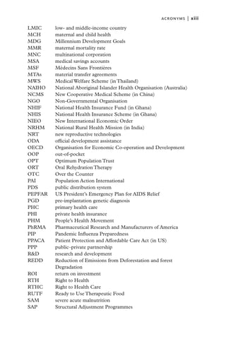 ACRONYMS  |   xiii

LMIC	      low- and middle-income country
MCH 	      maternal and child health
MDG 	      Millennium Development Goals
MMR 	      maternal mortality rate
MNC 	      multinational corporation
MSA 	      medical savings accounts
MSF 	      Médecins Sans Frontières
MTAs	      material transfer agreements
MWS 	      Medical Welfare Scheme (in Thailand)
NAIHO 	    National Aboriginal Islander Health Organisation (Australia)
NCMS 	     New Cooperative Medical Scheme (in China)
NGO 	      Non-Governmental Organisation
NHIF 	     National Health Insurance Fund (in Ghana)
NHIS 	     National Health Insurance Scheme (in Ghana)
NIEO 	     New International Economic Order
NRHM	      National Rural Health Mission (in India)
NRT 	      new reproductive technologies
ODA 	      official development assistance
OECD	      Organisation for Economic Co-operation and Development
OOP 	      out-of-pocket
OPT 	      Optimum Population Trust
ORT 	      Oral Rehydration Therapy
OTC 	      Over the Counter
PAI 	      Population Action International
PDS 	      public distribution system
PEPFAR 	   US President’s Emergency Plan for AIDS Relief
PGD 	      pre-implantation genetic diagnosis
PHC 	      primary health care
PHI 	      private health insurance
PHM 	      People’s Health Movement
PhRMA 	    Pharmaceutical Research and Manufacturers of America
PIP 	      Pandemic Influenza Preparedness
PPACA 	    Patient Protection and Affordable Care Act (in US)
PPP 	      public–private partnership
R&D 	      research and development
REDD 	     Reduction of Emissions from Deforestation and forest
           Degradation
ROI 	      return on investment
RTH 	      Right to Health
RTHC	      Right to Health Care
RUTF	      Ready to Use Therapeutic Food
SAM 	      severe acute malnutrition
SAP 	      Structural Adjustment Programmes
 