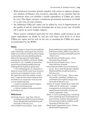 achieving a shared goal  |   123

•	 With projected economic growth, together with action to improve progres-
   sive taxation of Ghana’s own resources, especially oil, we calculate that the
   government alone can mobilise a health expenditure of US$50 per capita
   by 2015. This figure assumes a minimum government investment in health
   of 15 per cent of total revenues.
•	 An additional US$4 per capita can be added by 2015 if improvements in
   the quality of aid are achieved, including that at least 50 per cent of health
   aid is given as sector budget support.
   These sources combined mean that by 2015 Ghana could increase its per
capita expenditure on health by 200 per cent from 2008 levels to at least
US$54 per capita, and be well on the way to spending the US$60 per capita
recommended by the WHO.

Notes
    1 This chapter is drawn from the published        ghana healthservice.org/includes/upload/
report ‘Achieving a shared goal: free universal       publications/FINAL_DRAFT_2009_GHS_An-
health care in Ghana’ written by Patrick Apoya        nual_Report%20final%20final.pdf (accessed
and Anna Marriott and published jointly by            1 March 2011).
Alliance for Reproductive Health Rights,          Ghana Ministry of Health (2009). . Accra,
­Essential Services Platform of Ghana, ISODEC         Ghana Ministry of Health.
and Oxfam in 2011. Available at: www.oxfam.       Ghana Ministry of Health (2010). . Accra,
org.uk/resources/policy/health/achieving-             Ghana Ministry of Health.
shared-goal-free-healthcare-ghana.html.           Ghana National Health Insurance Authority
    2 The methodology for our calculation is          (2010). Accra. www.nhis.gov.gh/_Uploads/
based on annual NHIA income from insurance            dbsAttachedFiles/1(1).pdf (accessed 24
premiums and is detailed in Annex 2 of the            February 2011).
full report from which this chapter is drawn      Salisu, A. and V. Prinz (2009). . Vienna. www.
from. To date we have had no response from            ecoi.net/file_ upload/90_1236873017_ac-
the NHIA to our requests for more accurate            cord-health-care-in-ghana-20090312.pdf
current membership data.                              (accessed 28 February 2011).
    3  Author’s calculation based on figures      Stewart, H. (2009). ‘Gordon Brown backs free
presented in Garshong (2010).                         health care for world’s poor’. , 3 August.
    4  Author’s analysis of data presented in         www.guardian.co.uk/business/2009/
Garshong (2010).                                      aug/03/brown-free-health care-poor (ac-
                                                      cessed 5 September 2009).
References                                        Witter, S. and B. Garshong (2009). ‘Something
Garshong, B (2010). Cape Town. web.uct.               old or something new? Social health insur-
   ac.za/depts/heu//SHIELD/reports/SHIELD_            ance in Ghana’. (online). www.biomedcen-
   Ghana_WhoBenefitsFromHealthCare.pdf                tral.com/content/pdf/1472-698X-9-20.pdf
   (accessed 21 February 2011).                       (accessed 28 February 2011).
Ghana Health Service (2009). . Accra. www.        World Health Organisation (2010). . Geneva,
                                                      World Health Organisation.
 