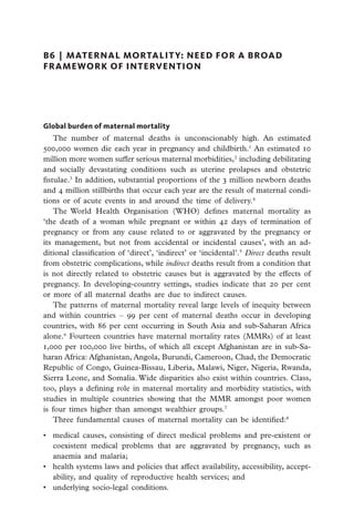 B6  |  Maternal Mortalit y: Need for a Broad
Framework of Intervention




Global burden of maternal mortality
    The number of maternal deaths is unconscionably high. An estimated
500,000 women die each year in pregnancy and childbirth.1 An estimated 10
million more women suffer serious maternal morbidities,2 including debilitating
and socially devastating conditions such as uterine prolapses and obstetric
fistulae.3 In addition, substantial proportions of the 3 million newborn deaths
and 4 million stillbirths that occur each year are the result of maternal condi-
tions or of acute events in and around the time of delivery.4
    The World Health Organisation (WHO) defines maternal mortality as
‘the death of a woman while pregnant or within 42 days of termination of
pregnancy or from any cause related to or aggravated by the pregnancy or
its management, but not from accidental or incidental causes’, with an ad-
ditional classification of ‘direct’, ‘indirect’ or ‘incidental’.5 Direct deaths result
from obstetric complications, while indirect deaths result from a condition that
is not directly related to obstetric causes but is aggravated by the effects of
pregnancy. In developing-country settings, studies indicate that 20 per cent
or more of all maternal deaths are due to indirect causes.
    The patterns of maternal mortality reveal large levels of inequity between
and within countries – 99 per cent of maternal deaths occur in developing
countries, with 86 per cent occurring in South Asia and sub-Saharan Africa
alone.6 Fourteen countries have maternal mortality rates (MMRs) of at least
1,000 per 100,000 live births, of which all except Afghanistan are in sub-Sa-
haran Africa: Afghanistan, Angola, Burundi, Cameroon, Chad, the Democratic
Republic of Congo, Guinea-Bissau, Liberia, Malawi, Niger, Nigeria, Rwanda,
Sierra Leone, and Somalia. Wide disparities also exist within countries. Class,
too, plays a defining role in maternal mortality and morbidity statistics, with
studies in multiple countries showing that the MMR amongst poor women
is four times higher than amongst wealthier groups.7
    Three fundamental causes of maternal mortality can be identified:8

•	 medical causes, consisting of direct medical problems and pre-existent or
   coexistent medical problems that are aggravated by pregnancy, such as
   anaemia and malaria;
•	 health systems laws and policies that affect availability, accessibility, accept-
   ability, and quality of reproductive health services; and
•	 underlying socio-legal conditions.
 